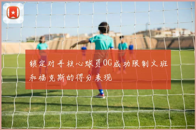 锁定对手核心球员OG成功限制文班和福克斯的得分表现