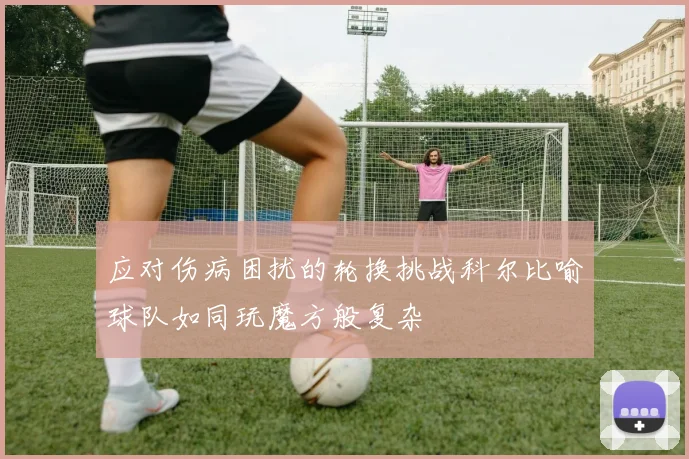 应对伤病困扰的轮换挑战科尔比喻球队如同玩魔方般复杂