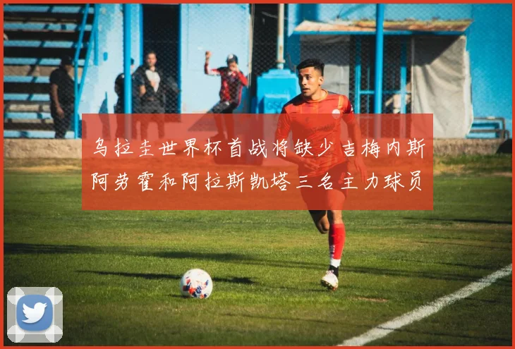 乌拉圭世界杯首战将缺少吉梅内斯阿劳霍和阿拉斯凯塔三名主力球员