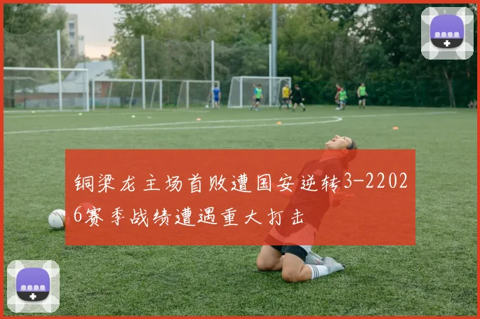 铜梁龙主场首败遭国安逆转3-22026赛季战绩遭遇重大打击