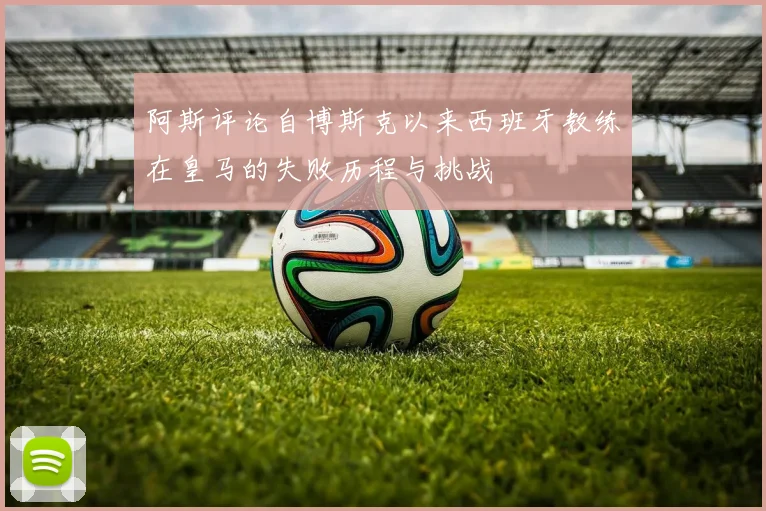阿斯评论自博斯克以来西班牙教练在皇马的失败历程与挑战