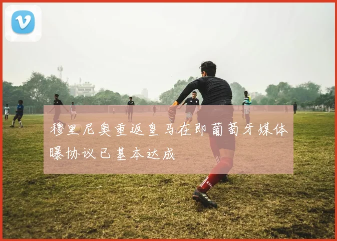 穆里尼奥重返皇马在即葡萄牙媒体曝协议已基本达成