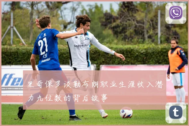 里奇保罗谈勒布朗职业生涯收入潜力九位数的背后故事