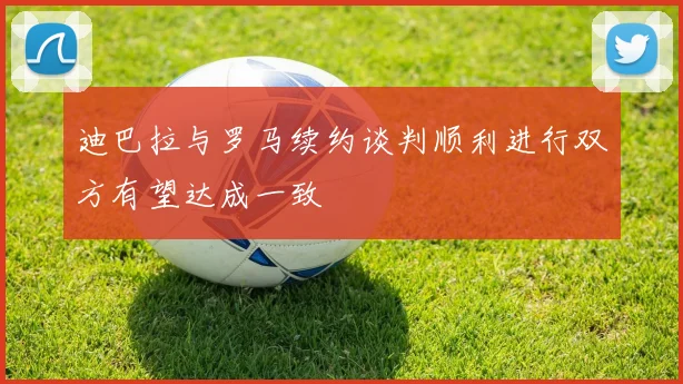 迪巴拉与罗马续约谈判顺利进行双方有望达成一致