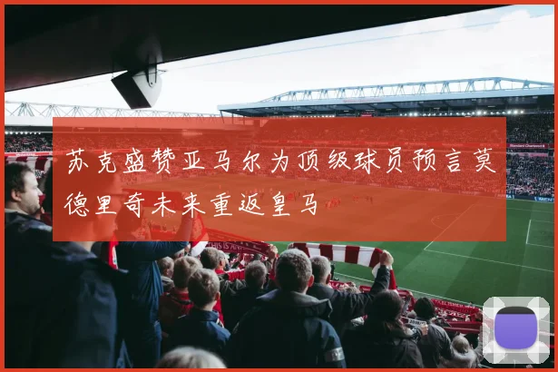 苏克盛赞亚马尔为顶级球员预言莫德里奇未来重返皇马
