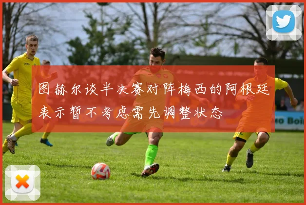 图赫尔谈半决赛对阵梅西的阿根廷表示暂不考虑需先调整状态