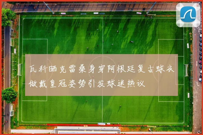 瓦科晒克雷桑身穿阿根廷复古球衣做戴皇冠姿势引发球迷热议