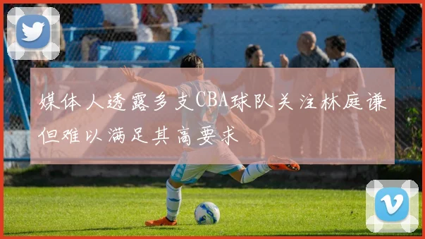 媒体人透露多支CBA球队关注林庭谦但难以满足其高要求