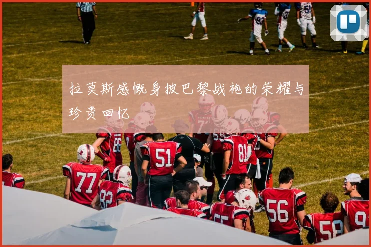 拉莫斯感慨身披巴黎战袍的荣耀与珍贵回忆