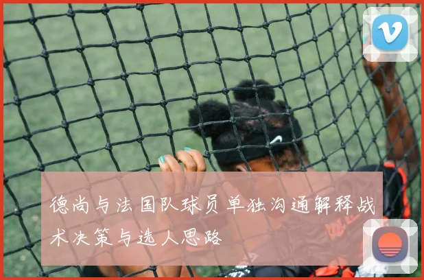 德尚与法国队球员单独沟通解释战术决策与选人思路