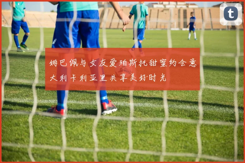 姆巴佩与女友爱珀斯托甜蜜约会意大利卡利亚里共享美好时光