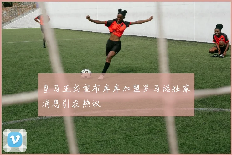 皇马正式宣布库库加盟罗马诺独家消息引发热议