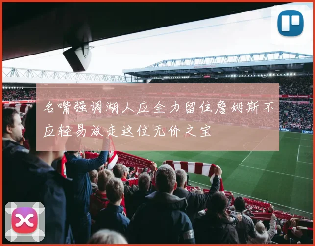 名嘴强调湖人应全力留住詹姆斯不应轻易放走这位无价之宝
