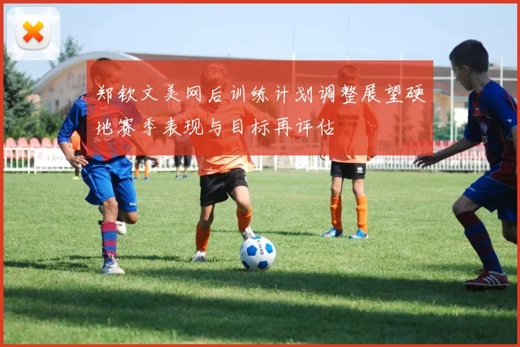 郑钦文美网后训练计划调整展望硬地赛季表现与目标再评估