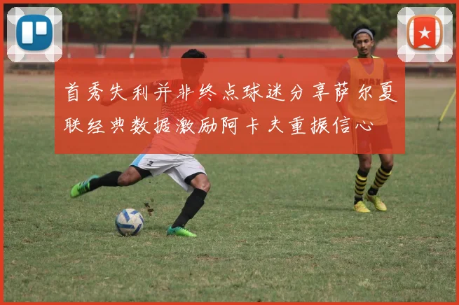 首秀失利并非终点球迷分享萨尔夏联经典数据激励阿卡夫重振信心