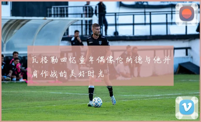 瓦格勒回忆童年偶像伦纳德与他并肩作战的美好时光