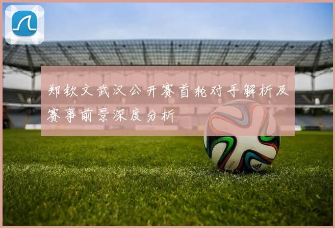 郑钦文武汉公开赛首轮对手解析及赛事前景深度分析