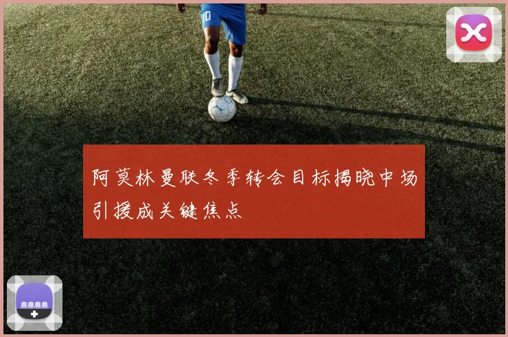 阿莫林曼联冬季转会目标揭晓中场引援成关键焦点