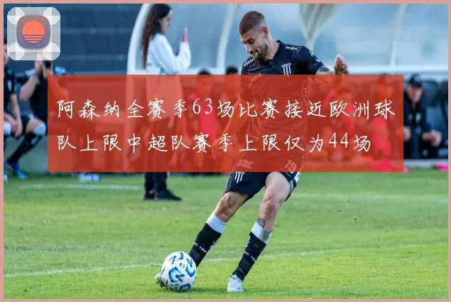 阿森纳全赛季63场比赛接近欧洲球队上限中超队赛季上限仅为44场