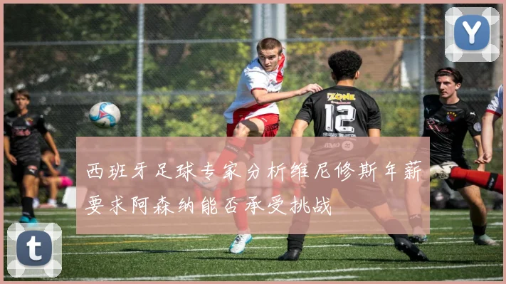西班牙足球专家分析维尼修斯年薪要求阿森纳能否承受挑战