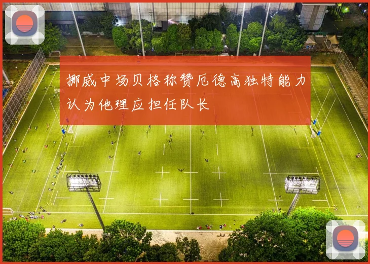 挪威中场贝格称赞厄德高独特能力认为他理应担任队长