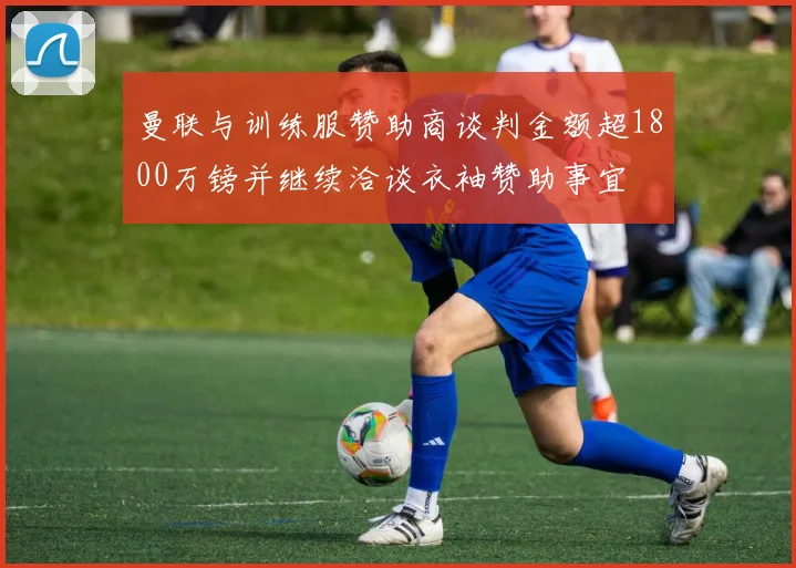 曼联与训练服赞助商谈判金额超1800万镑并继续洽谈衣袖赞助事宜