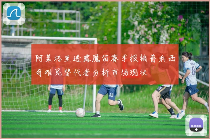 阿莱格里透露魔笛赛季报销普利西奇难觅替代者分析市场现状
