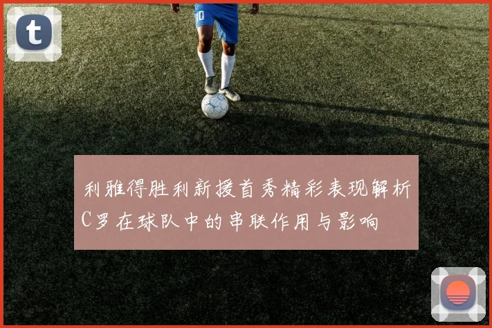 利雅得胜利新援首秀精彩表现解析C罗在球队中的串联作用与影响